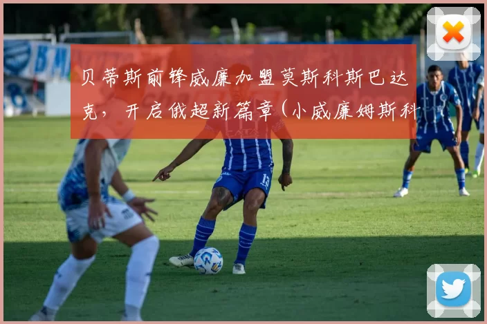 贝蒂斯前锋威廉加盟莫斯科斯巴达克，开启俄超新篇章(小威廉姆斯科贝尔)