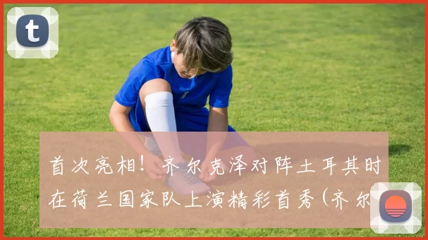 首次亮相！齐尔克泽对阵土耳其时在荷兰国家队上演精彩首秀(齐尔克泽去哪了)