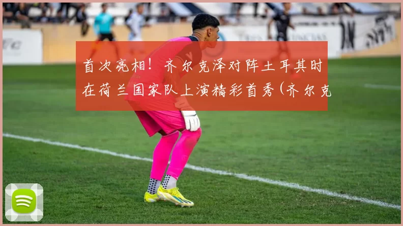 首次亮相！齐尔克泽对阵土耳其时在荷兰国家队上演精彩首秀(齐尔克泽去哪了)